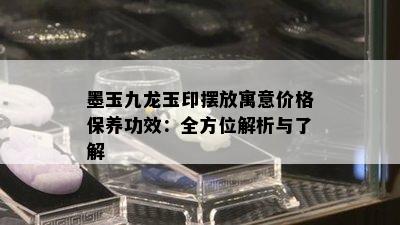 墨玉九龙玉印摆放寓意价格保养功效：全方位解析与了解