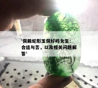 '佩戴蛇形玉佩好吗女生：合适与否，以及相关问题解答'