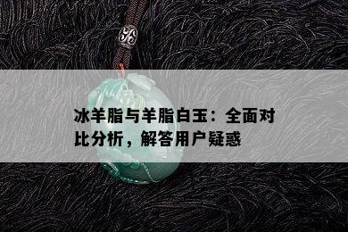 冰羊脂与羊脂白玉：全面对比分析，解答用户疑惑