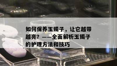 如何保养玉镯子，让它越带越亮？——全面解析玉镯子的护理方法和技巧