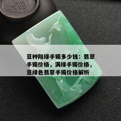 豆种阳绿手镯多少钱：翡翠手镯价格，满绿手镯价格，豆绿色翡翠手镯价格解析