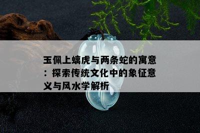 玉佩上螭虎与两条蛇的寓意：探索传统文化中的象征意义与风水学解析