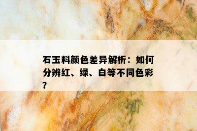 石玉料颜色差异解析：如何分辨红、绿、白等不同色彩？