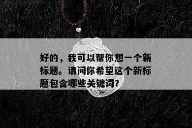 好的，我可以帮你想一个新标题。请问你希望这个新标题包含哪些关键词？