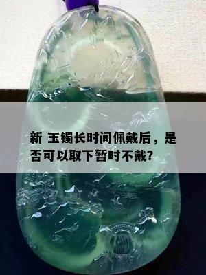 新 玉镯长时间佩戴后，是否可以取下暂时不戴？