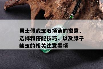 男士佩戴玉石项链的寓意、选择和搭配技巧，以及脖子戴玉的相关注意事项