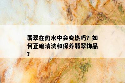 翡翠在热水中会变热吗？如何正确清洗和保养翡翠饰品？