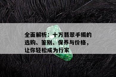 全面解析：十万翡翠手镯的选购、鉴别、保养与价格，让你轻松成为行家