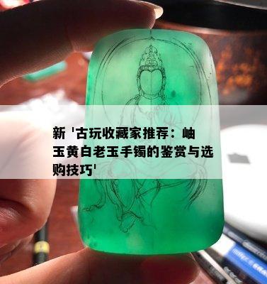 新 '古玩收藏家推荐：岫玉黄白老玉手镯的鉴赏与选购技巧'