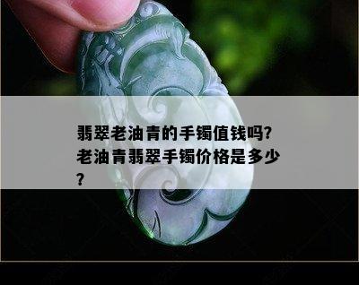 翡翠老油青的手镯值钱吗？老油青翡翠手镯价格是多少？