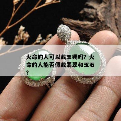 火命的人可以戴玉镯吗？火命的人能否佩戴翡翠和玉石？