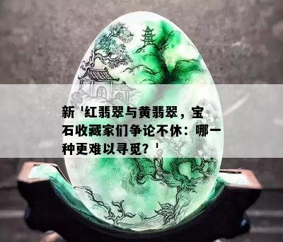 新 '红翡翠与黄翡翠，宝石收藏家们争论不休：哪一种更难以寻觅？'