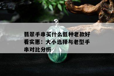 翡翠手串买什么低种老款好看实惠：大小选择与老型手串对比分析