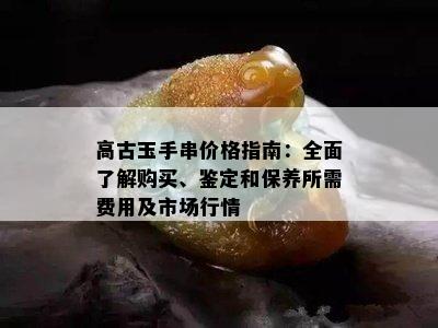 高古玉手串价格指南：全面了解购买、鉴定和保养所需费用及市场行情