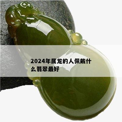 2024年属龙的人佩戴什么翡翠更好