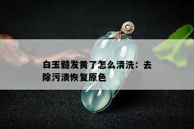 白玉髓发黄了怎么清洗：去除污渍恢复原色