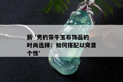 新 '男的带牛玉石饰品的时尚选择：如何搭配以突显个性'