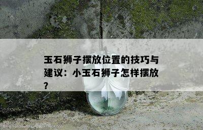 玉石狮子摆放位置的技巧与建议：小玉石狮子怎样摆放？