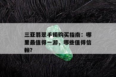 三亚翡翠手镯购买指南：哪里最值得一游，哪些值得信赖？