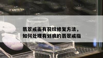 翡翠戒面有裂纹修复方法，如何处理有划痕的翡翠戒指