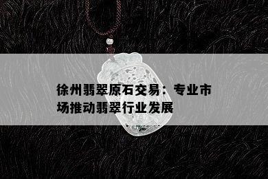 徐州翡翠原石交易：专业市场推动翡翠行业发展