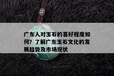 广东人对玉石的喜好程度如何？了解广东玉石文化的发展趋势及市场现状