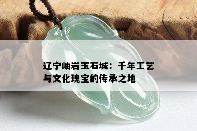 辽宁岫岩玉石城：千年工艺与文化瑰宝的传承之地