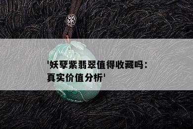 '妖孽紫翡翠值得收藏吗：真实价值分析'