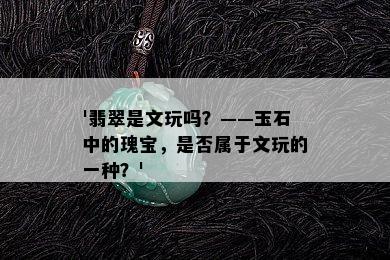 '翡翠是文玩吗？——玉石中的瑰宝，是否属于文玩的一种？'