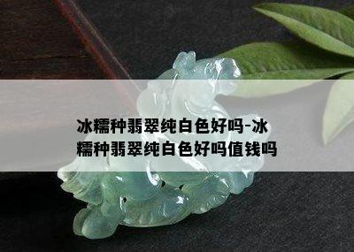 冰糯种翡翠纯白色好吗-冰糯种翡翠纯白色好吗值钱吗