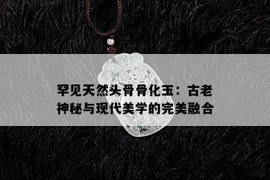 罕见天然头骨骨化玉：古老神秘与现代美学的完美融合