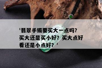 '翡翠手镯要买大一点吗？买大还是买小好？买大点好看还是小点好？'