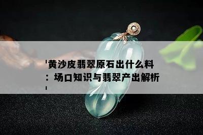 '黄沙皮翡翠原石出什么料：场口知识与翡翠产出解析'