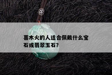 喜木火的人适合佩戴什么宝石或翡翠玉石？