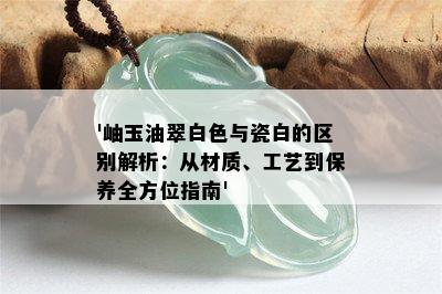 '岫玉油翠白色与瓷白的区别解析：从材质、工艺到保养全方位指南'