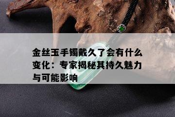 金丝玉手镯戴久了会有什么变化：专家揭秘其持久魅力与可能影响