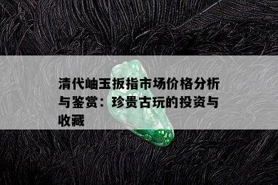 清代岫玉扳指市场价格分析与鉴赏：珍贵古玩的投资与收藏