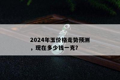 2024年玉价格走势预测，现在多少钱一克？