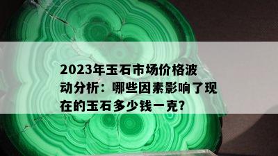 2023年玉石市场价格波动分析：哪些因素影响了现在的玉石多少钱一克？