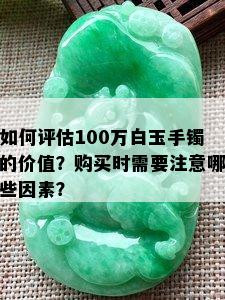 如何评估100万白玉手镯的价值？购买时需要注意哪些因素？