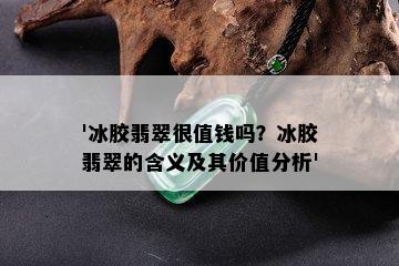 '冰胶翡翠很值钱吗？冰胶翡翠的含义及其价值分析'