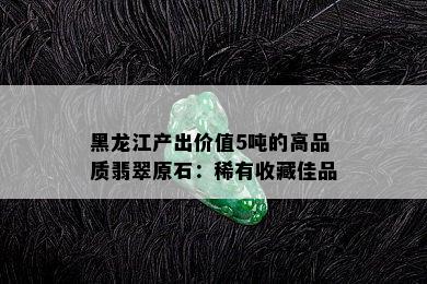 黑龙江产出价值5吨的高品质翡翠原石：稀有收藏佳品