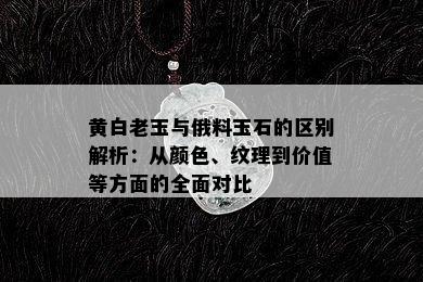 黄白老玉与俄料玉石的区别解析：从颜色、纹理到价值等方面的全面对比