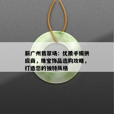 新广州翡翠场：优质手镯供应商，珠宝饰品选购攻略，打造您的独特风格