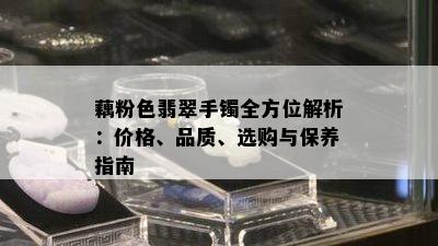 藕粉色翡翠手镯全方位解析：价格、品质、选购与保养指南