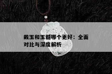 戴玉和玉髓哪个更好：全面对比与深度解析