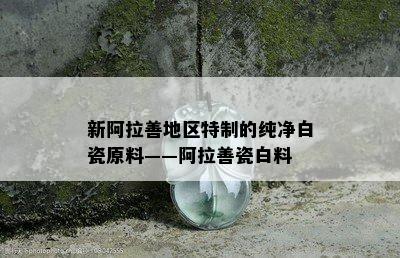 新阿拉善地区特制的纯净白瓷原料——阿拉善瓷白料