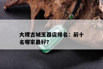 大理古城玉器店排名：前十名哪家更好？