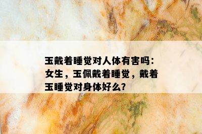 玉戴着睡觉对人体有害吗：女生，玉佩戴着睡觉，戴着玉睡觉对身体好么？