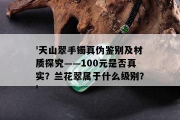 '天山翠手镯真伪鉴别及材质探究——100元是否真实？兰花翠属于什么级别？'